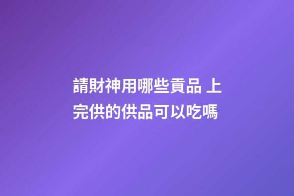 請財神用哪些貢品 上完供的供品可以吃嗎